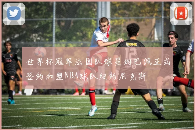 世界杯冠军法国队球星姆巴佩正式签约加盟NBA球队纽约尼克斯