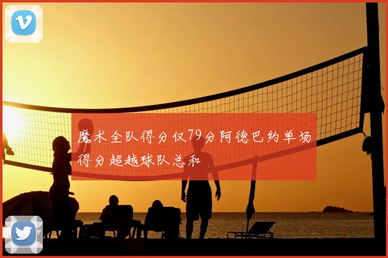 魔术全队得分仅79分阿德巴约单场得分超越球队总和