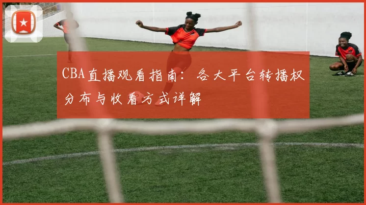 CBA直播观看指南:各大平台转播权分布与收看方式详解