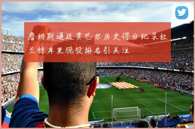 詹姆斯逼近贾巴尔历史得分纪录杜兰特库里现役排名引关注