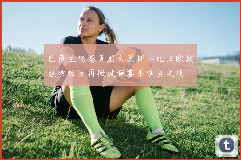 巴萨主场憾负尤文图斯二比三欧战经典对决再掀波澜赛季焦点之夜