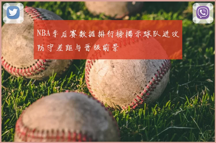 NBA季后赛数据排行榜揭示球队进攻防守差距与晋级前景