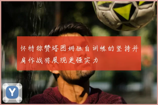 怀特称赞塔图姆独自训练的坚持并肩作战将展现更强实力
