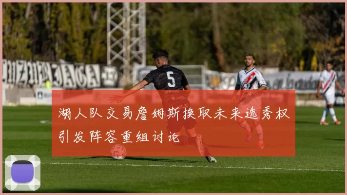 湖人队交易詹姆斯换取未来选秀权引发阵容重组讨论