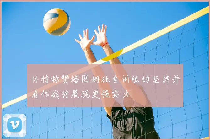 怀特称赞塔图姆独自训练的坚持并肩作战将展现更强实力