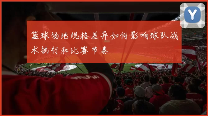 篮球场地规格差异如何影响球队战术执行和比赛节奏