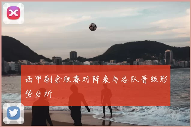 西甲剩余联赛对阵表与各队晋级形势分析