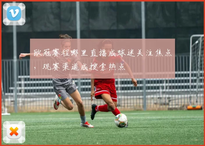 欧冠赛程哪里直播成球迷关注焦点,观赛渠道成搜索热点