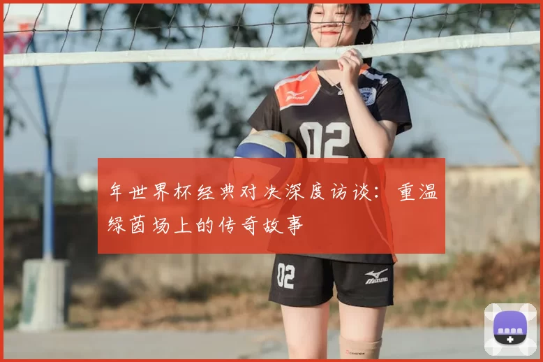 年世界杯经典对决深度访谈:重温绿茵场上的传奇故事